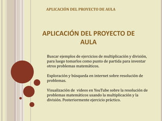 APLICACIÓN DEL PROYECTO DE AULA 
APLICACIÓN DEL PROYECTO DE 
AULA 
Buscar ejemplos de ejercicios de multiplicación y división, 
para luego tomarlos como punto de partida para inventar 
otros problemas matemáticos. 
Exploración y búsqueda en internet sobre resolución de 
problemas. 
Visualización de videos en YouTube sobre la resolución de 
problemas matemáticos usando la multiplicación y la 
división. Posteriormente ejercicio práctico. 
 