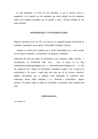 Lo más importante a la hora de usar educaplay, es que el docente active su 
imaginación y de acuerdo con los contenidos que desee trabajar con los estudiantes 
pueda crear múltiples actividades que les permita a niños y jóvenes aprender de una 
forma divertida. 
METODOLOGÍA Y FUNDAMENTACIÓN 
Objetivo: Incorporar el uso de TIC en el proceso de evaluación durante el desarrollo de 
contenidos matemáticos para mejorar el desempeño académico del área. 
Teniendo en cuenta que la temática que se estaba desarrollando en el cuarto periodo 
era los números decimales se desarrollaron las siguientes actividades: 
Explicación del tema por medio de herramientas como cuadernia, edilim, YouTube y 
presentaciones en PowerPoint entre otros. Con el apoyo de los blog 
herramientastecnologicasgp.blogspot.com y evaluaciontcssantoto.blogspot.com se hizo 
una explicación del manejo de herramientas tecnológicas donde se da a conocer las 
características y los pasos a seguir para usar cada uno de los recursos educativos 
digitales seleccionados que se utilizaran como instrumento de evaluación (Jclic, 
hotpotatoes, ardora, edilim, educaplay…), se diseñaron y desarrollaron algunos 
ejercicios de prueba. Luego se indicó las actividades a desarrollar como evaluación del 
tema. 
CRONOGRAMA 
(ver anexo 1) 
 