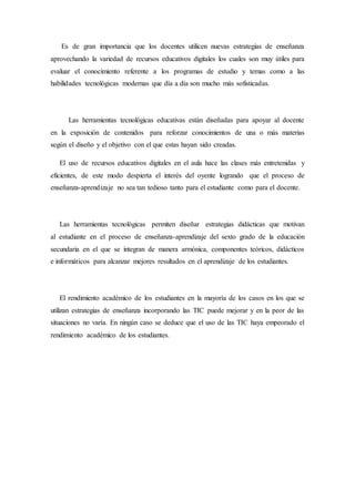 Es de gran importancia que los docentes utilicen nuevas estrategias de enseñanza 
aprovechando la variedad de recursos educativos digitales los cuales son muy útiles para 
evaluar el conocimiento referente a los programas de estudio y temas como a las 
habilidades tecnológicas modernas que día a día son mucho más sofisticadas. 
Las herramientas tecnológicas educativas están diseñadas para apoyar al docente 
en la exposición de contenidos para reforzar conocimientos de una o más materias 
según el diseño y el objetivo con el que estas hayan sido creadas. 
El uso de recursos educativos digitales en el aula hace las clases más entretenidas y 
eficientes, de este modo despierta el interés del oyente logrando que el proceso de 
enseñanza-aprendizaje no sea tan tedioso tanto para el estudiante como para el docente. 
Las herramientas tecnológicas permiten diseñar estrategias didácticas que motivan 
al estudiante en el proceso de enseñanza-aprendizaje del sexto grado de la educación 
secundaria en el que se integran de manera armónica, componentes teóricos, didácticos 
e informáticos para alcanzar mejores resultados en el aprendizaje de los estudiantes. 
El rendimiento académico de los estudiantes en la mayoría de los casos en los que se 
utilizan estrategias de enseñanza incorporando las TIC puede mejorar y en la peor de las 
situaciones no varía. En ningún caso se deduce que el uso de las TIC haya empeorado el 
rendimiento académico de los estudiantes. 
 
