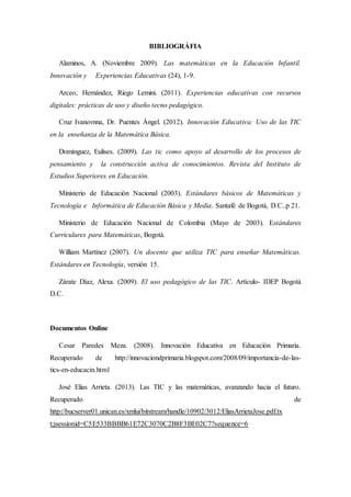 BIBLIOGRÁFIA 
Alaminos, A. (Noviembre 2009). Las matemáticas en la Educación Infantil. 
Innovación y Experiencias Educativas (24), 1-9. 
Arceo, Hernández, Riego Lemini. (2011). Experiencias educativas con recursos 
digitales: prácticas de uso y diseño tecno pedagógico. 
Cruz Ivanovnna, Dr. Puentes Ángel. (2012). Innovación Educativa: Uso de las TIC 
en la enseñanza de la Matemática Básica. 
Domínguez, Eulises. (2009). Las tic como apoyo al desarrollo de los procesos de 
pensamiento y la construcción activa de conocimientos. Revista del Instituto de 
Estudios Superiores en Educación. 
Ministerio de Educación Nacional (2003). Estándares básicos de Matemáticas y 
Tecnología e Informática de Educación Básica y Media. Santafé de Bogotá, D.C..p 21. 
Ministerio de Educación Nacional de Colombia (Mayo de 2003). Estándares 
Curriculares para Matemáticas, Bogotá. 
William Martínez (2007). Un docente que utiliza TIC para enseñar Matemáticas. 
Estándares en Tecnología, versión 15. 
Zárate Díaz, Alexa. (2009). El uso pedagógico de las TIC. Artículo- IDEP Bogotá 
D.C. 
Documentos Online 
Cesar Paredes Meza. (2008). Innovación Educativa en Educación Primaria. 
Recuperado de http://innovaciondprimaria.blogspot.com/2008/09/importancia-de-las-tics- 
en-educacin.html 
José Elias Arrieta. (2013). Las TIC y las matemáticas, avanzando hacia el futuro. 
Recuperado de 
http://bucserver01.unican.es/xmlui/bitstream/handle/10902/3012/EliasArrietaJose.pdf.tx 
t;jsessionid=C5E533BBBB61E72C3070C2B8F3BE02C7?sequence=6 
 