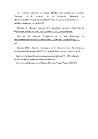 Los Materiales Educativos en México, Miembros del Seminario Los materiales 
educativos en la sociedad de la información. Disponible en: 
http://www.ite.educacion.es/formacion/materiales/80/cd_1_2_3/cd2/paises/mexico/los_ 
materiales_educativos_en_mexico.pdf 
Ministerio de Educación Nacional. Serie Lineamientos curriculares. Recuperado de 
Sehttp://www.mineducacion.gov.co/1621/articles-339975_matematicas.pdf 
Uso de los Recursos Tecnológicos en el aula. Recuperado de 
http://aulavirtual.eaie.cvudes.edu.co/publico/lems/L.000.002.MG/Documentos/cap2/2_1 
.pdf 
Yaisdeth. (2011). Recursos Tecnológicos en la Educación actual. Recuperado de 
http://yaisdetha.blogspot.com/2011/12/funciones-de-los-recursos-tecnologicos.html 
http://www3.gobiernodecanarias.org/medusa/ecoescuela/blog/2011/05/23/educaplay-para- 
la-creacion-de-actividades-educativas-multimedia/ 
http://www.medellin.edu.co/sites/Educativo/Docentes/Noticias/Paginas/ED65_UE 
 