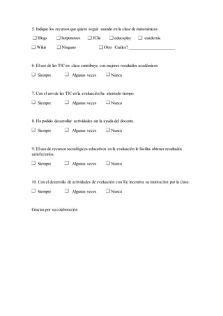 5. Indique los recursos que quiere seguir usando en la clase de matemáticas: 
Blogs hotpotatoes JClic educaplay cuadernia 
Wikis Ninguno Otro Cuáles? ______________________ 
6. El uso de las TIC en clase contribuye con mejores resultados académicos. 
Siempre Algunas veces Nunca 
7. Con el uso de las TIC en la evaluación ha ahorrado tiempo. 
Siempre Algunas veces Nunca 
8. Ha podido desarrollar actividades sin la ayuda del docente. 
Siempre Algunas veces Nunca 
9. El uso de recursos tecnológicos educativos en la evaluación le facilita obtener resultados 
satisfactorios. 
Siempre Algunas veces Nunca 
10. Con el desarrollo de actividades de evaluación con Tic incentiva su motivación por la clase. 
Siempre Algunas veces Nunca 
Gracias por su colaboración 
