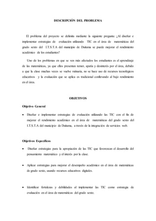DESCRIPCIÓN DEL PROBLEMA 
El problema del proyecto se delimita mediante la siguiente pregunta: ¿Al diseñar e 
implementar estrategias de evaluación utilizando TIC en el área de matemáticas del 
grado sexto del I.T.S.T.A del municipio de Duitama se puede mejorar el rendimiento 
académico de los estudiantes? 
Uno de los problemas en que se ven más afectados los estudiantes es el aprendizaje 
de las matemáticas, ya que ellos presentan temor, apatía y desinterés por el área, debido 
a que la clase muchas veces se vuelve rutinaria, no se hace uso de recursos tecnológicos 
educativos y la evaluación que se aplica es tradicional conllevando al bajo rendimiento 
en el área. 
OBJETIVOS 
Objetivo General 
 Diseñar e implementar estrategias de evaluación utilizando las TIC con el fin de 
mejorar el rendimiento académico en el área de matemáticas del grado sexto del 
I.T.S.T.A del municipio de Duitama, a través de la integración de servicios web. 
Objetivos Específicos 
 Diseñar estrategias para la apropiación de las TIC que favorezcan el desarrollo del 
pensamiento matemático y el interés por la clase. 
 Aplicar estrategias para mejorar el desempeño académico en el área de matemáticas 
de grado sexto, usando recursos educativos digitales. 
 Identificar fortalezas y debilidades al implementar las TIC como estrategia de 
evaluación en el área de matemáticas del grado sexto. 
 