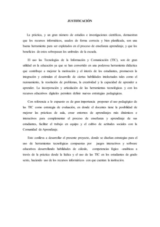 JUSTIFICACIÓN 
La práctica, y un gran número de estudios e investigaciones científicas, demuestran 
que los recursos informáticos, usados de forma correcta y bien planificada, son una 
buena herramienta para ser explotados en el proceso de enseñanza aprendizaje, y que los 
beneficios de estos sobrepasan los umbrales de la escuela. 
El uso las Tecnologías de la Información y Comunicación (TIC), son de gran 
utilidad en la educación ya que se han convertido en una poderosa herramienta didáctica 
que contribuye a mejorar la motivación y el interés de los estudiantes, promueven la 
integración y estimulan el desarrollo de ciertas habilidades intelectuales tales como el 
razonamiento, la resolución de problemas, la creatividad y la capacidad de aprender a 
aprender. La incorporación y articulación de las herramientas tecnológicas y con los 
recursos educativos digitales permiten definir nuevas estrategias pedagógicas. 
Con referencia a lo expuesto es de gran importancia proponer el uso pedagógico de 
las TIC como estrategia de evaluación, en donde el docentes tiene la posibilidad de 
mejorar las prácticas de aula, crear entornos de aprendizajes más dinámicos e 
interactivos para complementar el proceso de enseñanza y aprendizaje de sus 
estudiantes, facilitar el trabajo en equipo y el cultivo de actitudes sociales con la 
Comunidad de Aprendizaje. 
Esto conlleva a desarrollar el presente proyecto, donde se diseñan estrategias para el 
uso de herramientas tecnológicas compuestas por juegos interactivos y software 
educativos desarrollando habilidades de cálculo, competencias lógico –analíticas a 
través de la práctica desde la lúdica y el uso de las TIC en los estudiantes de grado 
sexto, haciendo uso de los recursos informáticos con que cuentan la institución. 
 