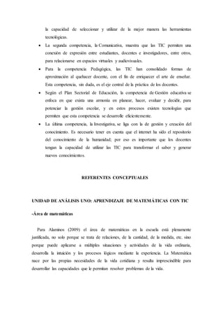 la capacidad de seleccionar y utilizar de la mejor manera las herramientas 
tecnológicas. 
 La segunda competencia, la Comunicativa, muestra que las TIC permiten una 
conexión de expresión entre estudiantes, docentes e investigadores, entre otros, 
para relacionarse en espacios virtuales y audiovisuales. 
 Para la competencia Pedagógica, las TIC han consolidado formas de 
aproximación al quehacer docente, con el fin de enriquecer el arte de enseñar. 
Esta competencia, sin duda, es el eje central de la práctica de los docentes. 
 Según el Plan Sectorial de Educación, la competencia de Gestión educativa se 
enfoca en que exista una armonía en planear, hacer, evaluar y decidir, para 
potenciar la gestión escolar, y en estos procesos existen tecnologías que 
permiten que esta competencia se desarrolle eficientemente. 
 La última competencia, la Investigativa, se liga con la de gestión y creación del 
conocimiento. Es necesario tener en cuenta que el internet ha sido el repositorio 
del conocimiento de la humanidad; por eso es importante que los docentes 
tengan la capacidad de utilizar las TIC para transformar el saber y generar 
nuevos conocimientos. 
REFERENTES CONCEPTUALES 
UNIDAD DE ANÁLISIS UNO: APRENDIZAJE DE MATEMÁTICAS CON TIC 
-Área de matemáticas 
Para Alaminos (2009) el área de matemáticas en la escuela está plenamente 
justificada, no solo porque se trata de relaciones, de la cantidad, de la medida, etc. sino 
porque puede aplicarse a múltiples situaciones y actividades de la vida ordinaria, 
desarrolla la intuición y los procesos lógicos mediante la experiencia. La Matemática 
nace por las propias necesidades de la vida cotidiana y resulta imprescindible para 
desarrollar las capacidades que le permitan resolver problemas de la vida. 
 