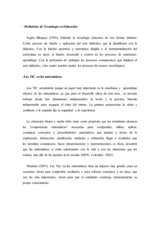 -Definición de Tecnología en Educación 
Según Blázquez (1995), Entiende la tecnología educativa de tres formas distintas: 
Como proceso de diseño y aplicación del acto didáctico, que la identificaría con la 
didáctica. Con la función operativa y sistemática dirigida a la instrumentalización del 
currículum, es decir, al diseño, desarrollo y control de los procesos de enseñanza-aprendizaje. 
Con la pretensión de optimizar los procesos comunicativos que implican el 
acto didáctico, a los cuales pueden ayudar los procesos de avances tecnológicos. 
-Las TIC en las matemáticas 
Las TIC actualmente juegan un papel muy importante en la enseñanza y aprendizaje 
efectivo de las matemáticas, ya que para el desarrollo eficaz de ésta área, se necesita 
trabajar desde dos dimensiones indispensables: la teoría y la práctica, binomio 
indispensable para asegurar el éxito del mismo. La primera proporciona la visión y 
confianza y la segunda fija la seguridad y la experiencia. 
La educación básica y media debe tener como propósito que los estudiantes alcancen 
las “competencias matemáticas” necesarias para comprender, utilizar, aplicar, 
comunicar conceptos y procedimientos matemáticos que puedan a través de la 
exploración, abstracción, clasificación, medición y estimación, llegar a resultados que 
les permitan comunicarse, hacer interpretaciones y representaciones; es decir, descubrir 
que las matemáticas si están relacionadas con la vida y con las situaciones que los 
rodean, más allá de las paredes de la escuela (MEN- Colombia, 2003). 
Martínez (2007), Las Tics en las matemáticas tiene un impacto muy grande, pues en 
ocasiones sirven para comprobar resultados o para reforzar conceptos y en otras, que 
son las más importantes, sirven para que el estudiante construya autónomamente su 
propio conocimiento. 
 