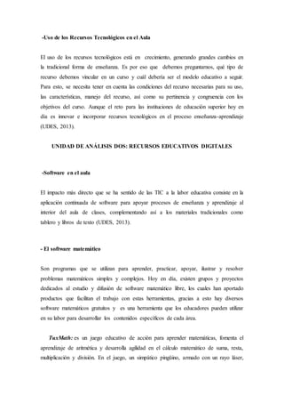 -Uso de los Recursos Tecnológicos en el Aula 
El uso de los recursos tecnológicos está en crecimiento, generando grandes cambios en 
la tradicional forma de enseñanza. Es por eso que debemos preguntarnos, qué tipo de 
recurso debemos vincular en un curso y cuál debería ser el modelo educativo a seguir. 
Para esto, se necesita tener en cuenta las condiciones del recurso necesarias para su uso, 
las características, manejo del recurso, así como su pertinencia y congruencia con los 
objetivos del curso. Aunque el reto para las instituciones de educación superior hoy en 
día es innovar e incorporar recursos tecnológicos en el proceso enseñanza-aprendizaje 
(UDES, 2013). 
UNIDAD DE ANÁLISIS DOS: RECURSOS EDUCATIVOS DIGITALES 
-Software en el aula 
El impacto más directo que se ha sentido de las TIC a la labor educativa consiste en la 
aplicación continuada de software para apoyar procesos de enseñanza y aprendizaje al 
interior del aula de clases, complementando así a los materiales tradicionales como 
tablero y libros de texto (UDES, 2013). 
- El software matemático 
Son programas que se utilizan para aprender, practicar, apoyar, ilustrar y resolver 
problemas matemáticos simples y complejos. Hoy en día, existen grupos y proyectos 
dedicados al estudio y difusión de software matemático libre, los cuales han aportado 
productos que facilitan el trabajo con estas herramientas, gracias a esto hay diversos 
software matemáticos gratuitos y es una herramienta que los educadores pueden utilizar 
en su labor para desarrollar los contenidos específicos de cada área. 
TuxMath: es un juego educativo de acción para aprender matemáticas, fomenta el 
aprendizaje de aritmética y desarrolla agilidad en el cálculo matemático de suma, resta, 
multiplicación y división. En el juego, un simpático pingüino, armado con un rayo láser, 
 