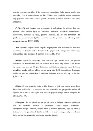 trata de proteger a sus iglúes de las operaciones matemáticas. Cada vez que resuelve una 
operación, evita la destrucción de un iglú. El juego, que es similar a otros programas 
muy populares entre niños y niñas, permite desarrollar el cálculo mental de una forma 
entretenida. 
J Clic: Clic está formado por un conjunto de aplicaciones de software libre que 
permiten crear diversos tipos de actividades educativas multimedia: rompecabezas, 
asociaciones, ejercicios de texto, palabras cruzadas, etc. Es una herramienta de 
producción de contenidos digitales educativos sencillo y práctico que además permite 
compartir recursos (UDES, 2013). 
Hot Potatoes: Proporciona un conjunto de programas para la creación de materiales 
educativos en formato html, el formato de las páginas web. Incluye cinco aplicaciones 
que permiten crear ejercicios de distintos tipos (UDES, 2013). 
Ardora: Aplicación informática para docentes, que permite crear sus propias 
actividades, en formato html, para sus alumnos de un modo muy sencillo. Con Ardora 
se pueden crear más de 45 tipos distintos de actividades, crucigramas, sopas de letras, 
completar, paneles gráficos, relojes, etc. así como más de 10 tipos distintos de páginas 
multimedia: galerías, panorámicas o zooms de imágenes, reproductores mp3 o flv, etc. 
(UDES, 2013). 
Edilim: Es una aplicación similar a Hot Potatoes o Jclic que permite crear libros 
interactivos multimedia. Lo interesante de esta herramienta es que permite publicar el 
ejercicio en un blog o una página web con sólo pegar el código html en cualquiera de 
ellos (UDES, 2013). 
Educaplay: Es una plataforma que permite crear actividades educativas multimedia 
con un resultado atractivo y profesional, como mapas, adivinanzas, 
crucigramas, diálogos dictados, ordenar letras y palabras, relacionar, sopa de letras y 
tests. Además nos permite embeber las actividades en nuestros blogs o páginas web, una 
buena alternativa para que los estudiantes aprendan jugando. 
 