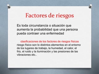 Factores de riesgos
Es toda circunstancia o situación que
aumenta la probabilidad que una persona
pueda contraer una enfermedad
clasificaciones de los factores de riesgos físicos
riesgo físico son lo distintos elementos en el entorno
de los lugares de trabajo, la humedad, el calor, el
frio, el ruido y la iluminación y las presiones de las
vibraciones etc..
 