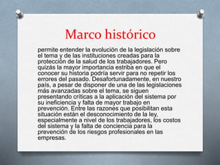 Marco histórico
permite entender la evolución de la legislación sobre
el tema y de las instituciones creadas para la
protección de la salud de los trabajadores. Pero
quizás la mayor importancia estriba en que el
conocer su historia podría servir para no repetir los
errores del pasado. Desafortunadamente, en nuestro
país, a pesar de disponer de una de las legislaciones
más avanzadas sobre el tema, se siguen
presentando críticas a la aplicación del sistema por
su ineficiencia y falta de mayor trabajo en
prevención. Entre las razones que posibilitan esta
situación están el desconocimiento de la ley,
especialmente a nivel de los trabajadores, los costos
del sistema y la falta de conciencia para la
prevención de los riesgos profesionales en las
empresas.
 