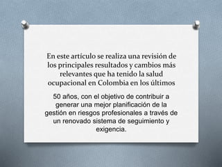 En este artículo se realiza una revisión de
los principales resultados y cambios más
relevantes que ha tenido la salud
ocupacional en Colombia en los últimos
50 años, con el objetivo de contribuir a
generar una mejor planificación de la
gestión en riesgos profesionales a través de
un renovado sistema de seguimiento y
exigencia.
 