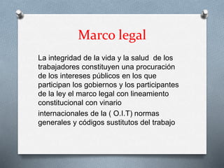 Marco legal
La integridad de la vida y la salud de los
trabajadores constituyen una procuración
de los intereses públicos en los que
participan los gobiernos y los participantes
de la ley el marco legal con lineamiento
constitucional con vinario
internacionales de la ( O.I.T) normas
generales y códigos sustitutos del trabajo
 