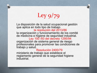Ley 9/79
La disposición de la salud ocupacional gestión
que aplica en todo tipo de trabajo
la resolución del 2013/86
la organización y funcionamiento de los comité
de medicina e higiene de seguridad industrial.
Ley 100 /93 del decreto 1295/94
organización de sistema general de riesgo
profesionales para promover las condiciones de
trabajo y salud.
Resolución 2400/79
ministerio de trabajo que establece el
reglamento general de la seguridad higiene
industrial.
 
