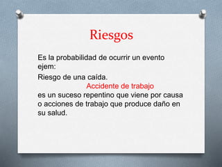 Riesgos
Es la probabilidad de ocurrir un evento
ejem:
Riesgo de una caída.
Accidente de trabajo
es un suceso repentino que viene por causa
o acciones de trabajo que produce daño en
su salud.
 