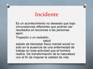 Incidente
Es un acontecimiento no deseado que bajo
circunstancias diferentes que podrían ser
resultados en lecciones a las personas
ejem:
Tropezón o un resbalón.
salud
estado de bienestar físico mental social no
solo en la ausencia de una enfermedad de
trabajo en toda actividad que el hombre
realice. De transformación de la naturaleza
con el fin de mejorar la calidad de vida
 