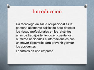Introduccion
Un tecnólogo en salud ocupacional es la
persona altamente calificado para detectar
los riesgo profesionales en los distintos
arias de trabajos teniendo en cuenta los
números nacionales e internacionales con
un mayor desarrollo para prevenir y evitar
los accidentes
Laborales en una empresa.
 