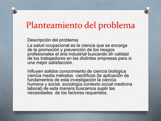 Planteamiento del problema
Descripción del problema:
La salud ocupacional es la ciencia que se encarga
de la promoción y prevención de los riesgos
profesionales el aria industrial buscando ah calidad
de los trabajadores en las distintas empresas para si
una mejor satisfacción.
Influyen solidos conocimiento de ciencia biológica
ciencia media métodos científicos (la aplicación de
fundamentos de esta investigación la ciencia
humana y social, sociología contexto social medicina
laboral) de esta manera buscamos suplir las
necesidades de los factores requeridos.
 