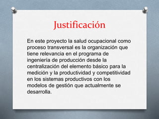 Justificación
En este proyecto la salud ocupacional como
proceso transversal es la organización que
tiene relevancia en el programa de
ingeniería de producción desde la
centralización del elemento básico para la
medición y la productividad y competitividad
en los sistemas productivos con los
modelos de gestión que actualmente se
desarrolla.
 