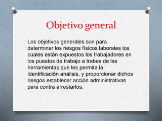 Objetivo general
Los objetivos generales son para
determinar los riesgos físicos laborales los
cuales están expuestos los trabajadores en
los puestos de trabajo a trabes de las
herramientas que les permita la
identificación análisis, y proporcionar dichos
riesgos establecer acción administrativas
para contra arrestarlos.
 