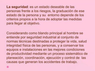 La seguridad: es un estado deseable de las
personas frente a los riesgos, la graduación de ese
estado de la persona y su entorno depende de los
criterios propios a la hora de adoptar las medidas
para llegar al objetivo.
Considerando como blando principal al hombre se
entiende por seguridad industrial al conjunto de
normas técnicas destinadas a proteger la vida, salud
integridad física de las personas, y a conservar los
equipos e instalaciones en las mejores condiciones
de productividad mediante un proceso sistemático de
planeación, coordinación, ejecución y control de las
causas que generan los accidentes de trabajo.

 