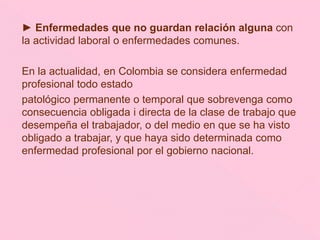 ► Enfermedades que no guardan relación alguna con
la actividad laboral o enfermedades comunes.
En la actualidad, en Colombia se considera enfermedad
profesional todo estado
patológico permanente o temporal que sobrevenga como
consecuencia obligada i directa de la clase de trabajo que
desempeña el trabajador, o del medio en que se ha visto
obligado a trabajar, y que haya sido determinada como
enfermedad profesional por el gobierno nacional.
 