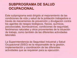 Este subprograma está dirigido al mejoramiento de las
condiciones de vida y salud de la población trabajadora a
través de mecanismos de prevención y divulgación contra
los agentes de riesgos biológicos, físicos, químicos,
psicosociales, biomecánicos, condiciones de seguridad,
fenómenos naturales y otros provenientes de la situación
de trabajo, como también de las diferentes actividades
laborales
La Superintendencia de Seguridad Industrial y Salud
Ocupacional (SISO) es la responsable de la gestión,
implementación y coordinación de las diferentes
actividades que se requieran para su ejecución.
 