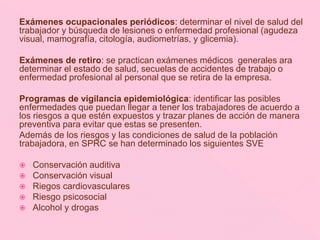 Exámenes ocupacionales periódicos: determinar el nivel de salud del
trabajador y búsqueda de lesiones o enfermedad profesional (agudeza
visual, mamografía, citología, audiometrías, y glicemia).
Exámenes de retiro: se practican exámenes médicos generales ara
determinar el estado de salud, secuelas de accidentes de trabajo o
enfermedad profesional al personal que se retira de la empresa.
Programas de vigilancia epidemiológica: identificar las posibles
enfermedades que puedan llegar a tener los trabajadores de acuerdo a
los riesgos a que estén expuestos y trazar planes de acción de manera
preventiva para evitar que estas se presenten.
Además de los riesgos y las condiciones de salud de la población
trabajadora, en SPRC se han determinado los siguientes SVE
 Conservación auditiva
 Conservación visual
 Riegos cardiovasculares
 Riesgo psicosocial
 Alcohol y drogas
 