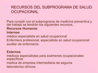 Para cumplir con el subprograma de medicina preventiva y
del trabajo se tendrán los siguientes recursos.
Recursos Humanos
Internos
médico especialista en salud ocupacional
Enfermera profesional, especialista en salud ocupacional
auxiliar de enfermería.
Externos
médicos especialistas para exámenes ocupacionales
específicos
medica de empresa intermediaria de seguros
laboratorios clínicos
 