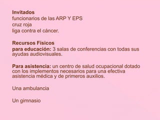 Invitados
funcionarios de las ARP Y EPS
cruz roja
liga contra el cáncer.
Recursos Físicos
para educación: 3 salas de conferencias con todas sus
ayudas audiovisuales.
Para asistencia: un centro de salud ocupacional dotado
con los implementos necesarios para una efectiva
asistencia médica y de primeros auxilios.
Una ambulancia
Un gimnasio
 