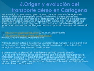 Hace un siglo comenzó una gran manera de transporte en Cartagena de
Indias, el cual fue el transporte aéreo. Esto se llevó a cabo gracias a la
colaboración de los empresarios, el cartagenero Don Nemesio de la Esperilla y
el antioqueño Don Guillermo Echavarría. Estos iniciaron las negociaciones a
finales del año 1919, con el proyecto de importar un avión FARMAN F-40 de
fabricación francesa, el cual llego al puerto empacado en cajas y desarmando
[1].
[1] http://www.aggregat456.com/2010_11_01_archive.html
[2] http://www.banrepcultural.org/blaavirtual/
revistas/credencial/julio2005/vuelo.htm
Pronto se dieron la tarea de construir un improvisado hangar [2] en el barrio que
hoy conocemos como Bocagrande, el cual antes era un terreno lleno de
manglares con una que otra casa de recreo.
El primer vuelo se efectuó el 14 de febrero de 1920 cuando el avión
“Cartagena” al mando de los pilotos René Bazin (novelista, jurista, periodista,
historiador, ensayista y viajero francés) y Jacques Jourdanet (piloto de CCNA,
primera víctima fatal de la aviación en Colombia), iniciaron un vuelo por la
ciudad, llevando como pasajeros a don Guillermo Echavarría y a Tulita Martínez
Martelo, Reina del Carnaval.
 