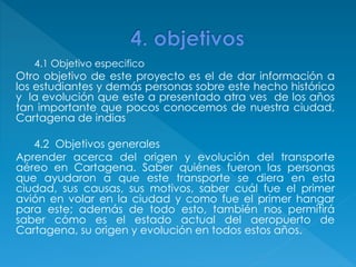 4.1 Objetivo especifico
Otro objetivo de este proyecto es el de dar información a
los estudiantes y demás personas sobre este hecho histórico
y la evolución que este a presentado atra ves de los años
tan importante que pocos conocemos de nuestra ciudad,
Cartagena de indias
4.2 Objetivos generales
Aprender acerca del origen y evolución del transporte
aéreo en Cartagena. Saber quiénes fueron las personas
que ayudaron a que este transporte se diera en esta
ciudad, sus causas, sus motivos, saber cuál fue el primer
avión en volar en la ciudad y como fue el primer hangar
para este; además de todo esto, también nos permitirá
saber cómo es el estado actual del aeropuerto de
Cartagena, su origen y evolución en todos estos años.
 