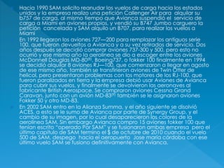  Hacia 1990 SAM solicito reanudar los vuelos de carga hacia los estados
unidos y la empresa realizo una petición Callenger Air para alquilar su
b757 de carga, al mismo tiempo que Avianca suspendió el servicio de
carga a Miami en aviones propios, y vendió su B747 Jumbo carguero la
petición cancelada y SAM alquilo un B707, para realizar los vuelos a
Miami
 En 1992 llegaron los aviones 727—200 para remplazar los antiguos serie
100, que fueron devueltos a Avianca y a su vez retirados de servicio. Dos
años después se decidió comprar aviones 737-300 y 500, pero esto no
ocurrió y ese mismo año la aerolínea se dio a escoger entre los aviones
McDonnell Douglas MD-80(8), Boeing737, o fokker 100 finalmente en 1994
se decidió alquilar 8 aviones RJ—100, que comenzaron a llegar en agosto
de ese mismo año, también se transfirieron aviones de Twin Otter de
helicol, pero presentaron problemas con los motores de los RJ-100, que
fueron paralizados en tierra y la empresa debió usar Aviones de Avianca
para cubrir sus vuelos, y finalmente se devolvieron las aeronaves al
fabricante British Aerospace. Se compraron aviones Cessna Grand
Caravan, junto con un avión MD-83(9) también se le asignaron aviones
Fokker 50 y otro MD-83.
 En 2002 SAM entro en la Alianza Summa, y el año siguiente se disolvió
ACES, a esto se le sumo de Avianca por parte de Synergy Group, y el
cambio de su imagen, por lo cual desaparecieron los colores de la
aerolínea SAM. Sin embargo Avianca compro 15 aviones fokker 100 que
tenían escrito “operado Por SAM” y se fusionaron ambas empresa pero el
último capítulo de SAM termino el $ de octubre de 2010 cuando el vuelo
500 de SAM, despego hacia el aeropuerto Jose maría córdoba con ese
último vuelo SAM se fusiono definitivamente con Avianca.
 