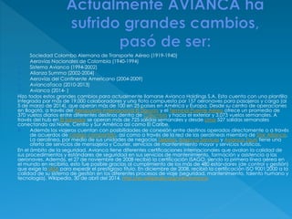  Sociedad Colombo Alemana de Transporte Aéreo (1919-1940)
 Aerovías Nacionales de Colombia (1940-1994)
 Sistema Avianca (1994-2002)
 Alianza Summa (2002-2004)
 Aerovías del Continente Americano (2004-2009)
 AviancaTaca (2010-2013)
 Avianca (2014- )
Hizo todos estos grandes cambios para actualmente llamarse Avianca Holdings S.A. Esta cuenta con una plantilla
integrada por más de 19.000 colaboradores y una flota compuesta por 157 aeronaves para pasajeros y carga (al
5 de marzo de 2014), que operan más de 100 en 25 países en América y Europa. Desde su centro de operaciones
en Bogotá, a través del Aeropuerto Internacional El Dorado y el Terminal Puente Aéreo ofrece un promedio de
370 vuelos diarios entre diferentes destinos dentro de Colombia y hacia el exterior y 3.073 vuelos semanales. A
través del hub en El Salvador se operan más de 725 salidas semanales y desde Lima 527 salidas semanales
conectando así Norte, Centro y Sur América así como El Caribe.
 Además los viajeros cuentan con posibilidades de conexión entre destinos operados directamente o a través
de acuerdos de código compartido, así como a través de la red de las aerolíneas miembro de Star Alliance.
La aerolínea, por medio de sus unidades de negocios Deprisa, Avianca Services y Avianca Tours tiene una
oferta de servicios de mensajería y Courier, servicios de mantenimiento mayor y servicios turísticos.
En el ámbito de la seguridad, Avianca tiene diferentes certificaciones internacionales que avalan la calidad de
sus procedimientos y estándares de seguridad en sus servicios de mantenimiento, formación y asistencia a las
aeronaves. Además, el 27 de noviembre de 2008 recibió la certificación ISAGO, siendo la primera línea aérea en
el mundo en recibirla, esto fue posible gracias al cumplimiento de los más de 480 estándares (de control y gestión)
que exige la IATA para expedir el prestigioso título. En diciembre de 2008, recibió la certificación ISO 9001:2000 a la
calidad de su sistema de gestión en los diferentes procesos de viaje (seguridad, mantenimiento, talento humano y
tecnología). Wikipedia. 30 de abril del 2014. http://es.wikipedia.org/wiki/Avianca
 