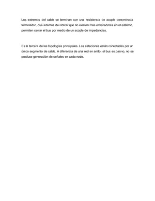 Los extremos del cable se terminan con una resistencia de acople denominada
terminador, que además de indicar que no existen más ordenadores en el extremo,
permiten cerrar el bus por medio de un acople de impedancias.
Es la tercera de las topologías principales. Las estaciones están conectadas por un
único segmento de cable. A diferencia de una red en anillo, el bus es pasivo, no se
produce generación de señales en cada nodo.
 