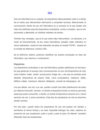 RED
Una red informática es un conjunto de dispositivos interconectados entre sí a través
de un medio, que intercambian información y comparten recursos. Básicamente, la
comunicación dentro de una red informática es un proceso en el que existen dos
roles bien definidos para los dispositivos conectados, emisor y receptor, que se van
asumiendo y alternando en distintos instantes de tiempo.
También hay mensajes, que es lo que estos roles intercambian. La estructura y el
modo de funcionamiento de las redes informáticas actuales están definidos en
varios estándares, siendo el más extendido de todos el modelo TCP/IP, basado en
el modelo de referencia o teórico OSI.
De la definición anterior podemos identificar los actores principales en toda red
informática, que veremos a continuación.
Dispositivos
Los dispositivos conectados a una red informática pueden clasificarse en dos tipos:
los que gestionan el acceso y las comunicaciones en una red (dispositivos de red),
como módem, router, switch, access point, bridge, etc.; y los que se conectan para
utilizarla (dispositivos de usuario final), como computadora, notebook, tablet,
teléfono celular, impresora, televisor inteligente, consola de videojuegos, etc.
Los que utilizan una red, a su vez, pueden cumplir dos roles (clasificación de redes
por relación funcional): servidor, en donde el dispositivo brinda un servicio para todo
aquel que quiera consumirlo; o cliente, en donde el dispositivo consume uno o varios
servicios de uno o varios servidores. Este tipo de arquitectura de red se denomina
cliente/ servidor.
Por otro lado, cuando todos los dispositivos de una red pueden ser clientes y
servidores al mismo tiempo y se hace imposible distinguir los roles, estamos en
presencia de una arquitectura punto a punto o peer to peer. En Internet coexisten
diferentes tipos de arquitecturas.
 