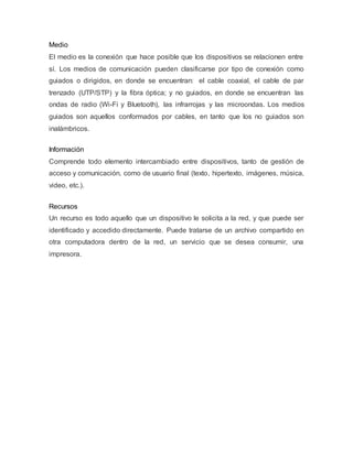 Medio
El medio es la conexión que hace posible que los dispositivos se relacionen entre
sí. Los medios de comunicación pueden clasificarse por tipo de conexión como
guiados o dirigidos, en donde se encuentran: el cable coaxial, el cable de par
trenzado (UTP/STP) y la fibra óptica; y no guiados, en donde se encuentran las
ondas de radio (Wi-Fi y Bluetooth), las infrarrojas y las microondas. Los medios
guiados son aquellos conformados por cables, en tanto que los no guiados son
inalámbricos.
Información
Comprende todo elemento intercambiado entre dispositivos, tanto de gestión de
acceso y comunicación, como de usuario final (texto, hipertexto, imágenes, música,
video, etc.).
Recursos
Un recurso es todo aquello que un dispositivo le solicita a la red, y que puede ser
identificado y accedido directamente. Puede tratarse de un archivo compartido en
otra computadora dentro de la red, un servicio que se desea consumir, una
impresora.
 
