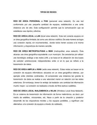 TIPOS DE REDES
RED DE ÁREA PERSONAL o PAN (personal area network). Es una red
conformada por una pequeña cantidad de equipos, establecidos a una corta
distancia uno de otro. Esta configuración permite que la comunicación que se
establezca sea rápida y efectiva.
RED DE ÁREA LOCAL o LAN (local area network). Esta red conecta equipos en
un área geográfica limitada, tal como una oficina o edificio. De esta manera se logra
una conexión rápida, sin inconvenientes, donde todos tienen acceso a la misma
información y dispositivos de manera sencilla.
RED DE ÁREA METROPOLITANA o MAN (metropolitan area network). Ésta
alcanza una área geográfica equivalente a un municipio. Se caracteriza por utilizar
una tecnología análoga a las redes LAN, y se basa en la utilización de dos buses
de carácter unidireccional, independientes entre sí en lo que se refiere a la
transmisión de datos.
RED DE ÁREA AMPLIA o WAN (wide area network). Estas redes se basan en la
conexión de equipos informáticos ubicados en un área geográfica extensa, por
ejemplo entre distintos continentes. Al comprender una distancia tan grande la
transmisión de datos se realiza a una velocidad menor en relación con las redes
anteriores. Sin embargo, tienen la ventaja de trasladar una cantidad de información
mucho mayor. La conexión es realizada a través de fibra óptica o satélites.
RED DE ÁREA LOCAL INALÁMBRICA o WLAN (Wireless Local Area Network).
Es un sistema de transmisión de información de forma inalámbrica, es decir, por
medio de satélites, microondas, etc. Nace a partir de la creación y posterior
desarrollo de los dispositivos móviles y los equipos portátiles, y significan una
alternativa a la conexión de equipos a través de cableado.
 