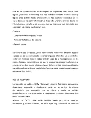 Una red de comunicaciones es un conjunto de dispositivos tanto físicos como
lógicos (protocolos e interfaces), que nos permiten compartir recursos físicos y
lógicos entre distintos hosts; entendiendo por host cualquier dispositivo que es
capaz de enviar y/o recibir información, o de ejecutar una tarea a través de una red
informática; por ejemplo no es necesario que una impresora esté conectada a un
ordenador, ella misma puede ser un host.
Objetivos:
- Compartir recursos lógicos y físicos.
– Aumentar la fiabilidad del sistema.
– Reducir costes.
No existe un sólo tipo de red, ya que históricamente han existido diferentes tipos de
equipos que se han comunicado en varios lenguajes diferentes. La necesidad de
contar con múltiples tipos de redes también surge de la heterogeneidad de los
medios físicos de transmisión que las une, ya sea que los datos se transfieran de la
misma manera (por pulsos eléctricos, haces de luz u ondas electromagnéticas) o
que utilicen el mismo tipo de medio físico (como un cable coaxial, pares trenzados
o líneas de fibra óptica).
RED DE TELEVISION
La televisión por cable o CATV (Community Antenna Television), comúnmente
denominada videocable o simplemente cable, es un servicio de sistema
de televisión por suscripción que se ofrece a través de señales
de radiofrecuencia que se transmiten a lostelevisores por medio de redes de fibra
óptica o cable coaxial.
Además de CATV, dicho cable también puede proporcionar servicios
de telefonía y acceso a Internet, es decir, triple play. Aprovecha las redes de
 