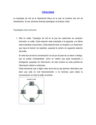 TOPOLOGIAS
La topología de red es la disposición física en la que se conecta una red de
ordenadores. Si una red tiene diversas topologías se la llama mixta.
Topologías más comunes
1. Red en anillo: Topología de red en la que las estaciones se conectan
formando un anillo. Cada estación está conectada a la siguiente y la última
está conectada a la primera. Cada estación tiene un receptor y un transmisor
que hace la función de repetidor, pasando la señal a la siguiente estación
del anillo.
En este tipo de red la comunicación se da por el paso de un token o testigo,
que se puede conceptualizar como un cartero que pasa recogiendo y
entregando paquetes de información, de esta manera se evita perdida de
información debido a colisiones.
Cabe mencionar que si algún nodo de la red se cae (termino informático par
decir que está en mal funcionamiento o no funciona para nada) la
comunicación en todo el anillo se pierde.
 