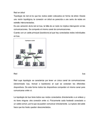 Red en árbol
Topología de red en la que los nodos están colocados en forma de árbol. Desde
una visión topológica, la conexión en árbol es parecida a una serie de redes en
estrella interconectadas.
Es una variación de la red en bus, la falla de un nodo no implica interrupción en las
comunicaciones. Se comparte el mismo canal de comunicaciones.
Cuenta con un cable principal (backbone) al que hay conectadas redes individuales
en bus.
Red bus
Red cuya topología se caracteriza por tener un único canal de comunicaciones
(denominado bus, troncal o backbone) al cual se conectan los diferentes
dispositivos. De esta forma todos los dispositivos comparten el mismo canal para
comunicarse entre sí.
La topología de bus tiene todos sus nodos conectados directamente a un enlace y
no tiene ninguna otra conexión entre si. Físicamente cada hostestá conectado a
un cable común, por lo que se pueden comunicar directamente. La ruptura del cable
hace que los hosts queden desconectados.
 