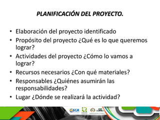 PLANIFICACIÓN DEL PROYECTO.
• Elaboración del proyecto identificado
• Propósito del proyecto ¿Qué es lo que queremos
lograr?
• Actividades del proyecto ¿Cómo lo vamos a
lograr?
• Recursos necesarios ¿Con qué materiales?
• Responsables ¿Quiénes asumirán las
responsabilidades?
• Lugar ¿Dónde se realizará la actividad?
 