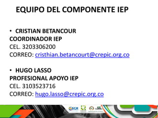 EQUIPO DEL COMPONENTE IEP
• CRISTIAN BETANCOUR
COORDINADOR IEP
CEL. 3203306200
CORREO: cristhian.betancourt@crepic.org.co
• HUGO LASSO
PROFESIONAL APOYO IEP
CEL. 3103523716
CORREO: hugo.lasso@crepic.org.co
 