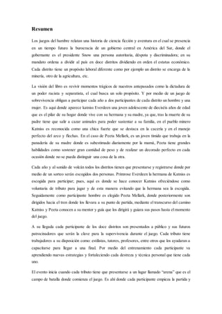 Resumen
Los juegos del hambre relatan una historia de ciencia ficción y aventura en el cual se presencia
en un tiempo futuro la burocracia de un gobierno central en América del Sur, donde el
gobernante es el presidente Snow una persona autoritaria, déspota y discriminadora; en su
mandato ordena a dividir al país en doce distritos dividiendo en orden el estatus económico.
Cada distrito tiene un propósito laboral diferente como por ejemplo un distrito se encarga de la
minería, otro de la agricultura, etc.
La visión del libro es revivir momentos trágicos de nuestros antepasados como la dictadura de
un poder racista y separatista, el cual busca un solo propósito. Y por medio de un juego de
sobrevivencia obligan a participar cada año a dos participantes de cada distrito un hombre y una
mujer. Es aquí donde aparece katniss Everdeen una joven adolescente de dieciséis años de edad
que es el pilar de su hogar donde vive con su hermana y su madre, ya que, tras la muerte de su
padre tiene que salir a cazar animales para poder sustentar a su familia, en el pueblo minero
Katniss es reconocida como una chica fuerte que se destaca en la cacería y en el manejo
perfecto del arco y flechas. En el caso de Peeta Mellark, es un joven tímido que trabaja en la
panadería de su madre donde es subestimado diariamente por la mamá, Peeta tiene grandes
habilidades como sostener gran cantidad de peso y de realizar un decorado perfecto en cada
ocasión donde no se pueda distinguir una cosa de la otra.
Cada año y al sonido de volcán todos los distritos tienen que presentarse y registrarse donde por
medio de un sorteo serán escogidos dos personas. Primrose Everdeen la hermana de Katniss es
escogida para participar; pues, aquí es donde se hace conocer Katniss ofreciéndose como
voluntaria de tributo para jugar y de esta manera evitando que la hermana sea la escogida.
Seguidamente como participante hombre es elegido Peeta Mellark, donde posteriormente son
dirigidos hacia el tren donde los llevara a su punto de partida, mediante el transcurso del camino
Katniss y Peeta conocen a su mentor y guía que los dirigirá y guiara sus pasos hasta el momento
del juego.
A su llegada cada participante de los doce distritos son presentados a público y sus futuros
patrocinadores que serán la clave para la supervivencia durante el juego. Cada tributo tiene
trabajadores a su disposición como: estilistas, tutores, profesores, entre otros que los ayudaran a
capacitarse para llegar a una final. Por medio del entrenamiento cada participante va
aprendiendo nuevas estrategias y fortaleciendo cada destreza y técnica personal que tiene cada
uno.
El evento inicia cuando cada tributo tiene que presentarse a un lugar llamado “arena” que es el
campo de batalla donde comienza el juego. Es ahí donde cada participante empieza la partida y
 