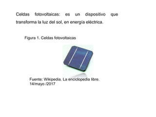 Celdas fotovoltaicas: es un dispositivo que
transforma la luz del sol, en energía eléctrica.
Figura 1. Celdas fotovoltaicas
Fuente: Wikipedia. La enciclopedia libre.
14/mayo /2017
 