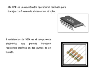 LM 324: es un amplificador operacional diseñado para
trabajar con fuentes de alimentación simples.
2 resistencias de 56Ω: es el componente
electrónico que permite introducir
resistencia eléctrica en dos puntos de un
circuito.
 