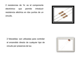 2 resistencias de 1k: es el componente
electrónico que permite introducir
resistencia eléctrica en dos puntos de un
circuito.
2 fotoceldas: son utilizadas para controlar
el encendido directo de cualquier tipo de
circuito por presencia de luz.
 