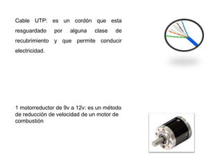Cable UTP: es un cordón que esta
resguardado por alguna clase de
recubrimiento y que permite conducir
electricidad.
1 motorreductor de 9v a 12v: es un método
de reducción de velocidad de un motor de
combustión
 