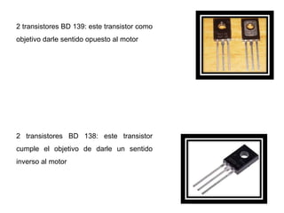 2 transistores BD 139: este transistor como
objetivo darle sentido opuesto al motor
2 transistores BD 138: este transistor
cumple el objetivo de darle un sentido
inverso al motor
 