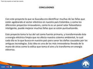 CONCLUSIONES
Con este proyecto lo que se buscaba era identificar muchas de las fallas que
están agobiando al sector eléctrico en nuestro país Colombia, y como los
diferentes proyectos innovadores, como lo es un panel solar fotovoltaico
inteligente, puede mejorar muchas fallas que se están puntualizando.
Este proyecto toma la luz del sol como fuente primaria, y transformando ésta
a energía eléctrica limpia que no afecta nuestro sistema ambiental, lo cual
cada día es lo que busca en nuestro país para sanar los daños causados por las
antiguas tecnologías. Esta idea es una de las más innovadoras llevada de la
mano de otras como la eólica que toma el aire y lo transforma en energía
eléctrica.
Titulo del proyecto en texto tipo oración.
 