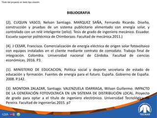 BIBLIOGRAFIA
{2}. CUQUIN VASCO, Nelson Santiago. MARQUEZ SAÑA, Fernando Ricardo. Diseño,
construcción y pruebas de un sistema publicitario alimentado con energía solar, y
controlado con un relé inteligente (zelio). Tesis de grado de ingeniero mecánico. Ecuador.
Escuela superior politécnica de Chimborazo. Facultad de mecánica.2011.)
{4}. J CESAR, Francisco. Comercialización de energía eléctrica de origen solar fotovoltaico
con equipos instalados en el cliente mediante contrato de comodato. Trabajo final de
integración. Colombia. Universidad nacional de Córdoba. Facultad de ciencias
económicas. 2016. P3.
{1}. MINISTERIO DE EDUCACION, Política social y deporte secretaria de estado de
educación y formación. Fuentes de energía para el futuro. España. Gobierno de España.
2008. P.142.
{3}. MONTOYA ZALAZAR, Santiago. VALENZUELA IDARRAGA, Wilson Guillermo. IMPACTO
DE LA GENERACIÓN FOTOVOLTAICA EN UN SISTEMA DE DISTRIBUCIÓN LOCAL. Proyecto
de grado para optar a el título de ingeniero electrónico. Universidad Tecnológica de
Pereira. Facultad de ingenierías.2015. p7
Titulo del proyecto en texto tipo oración.
 